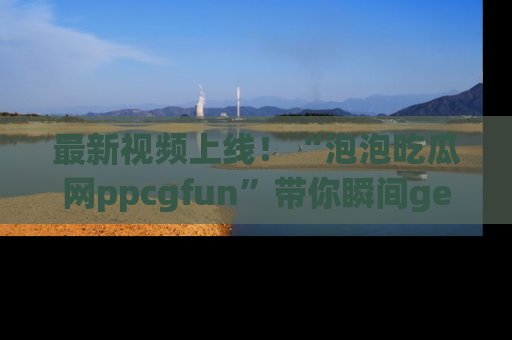 最新视频上线！“泡泡吃瓜网ppcgfun”带你瞬间get吃瓜圈的秘密