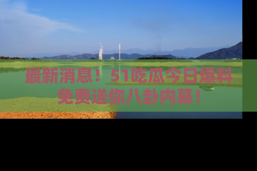最新消息！51吃瓜今日爆料免费送你八卦内幕！