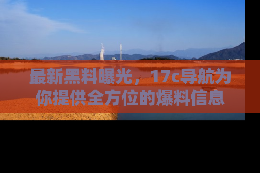 最新黑料曝光，17c导航为你提供全方位的爆料信息