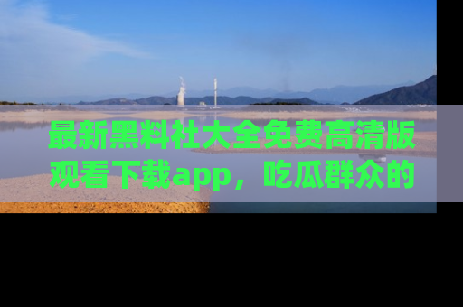 最新黑料社大全免费高清版观看下载app,吃瓜群众的必备神器