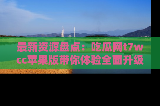 最新资源盘点：吃瓜网t7wcc苹果版带你体验全面升级