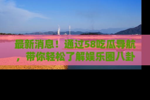 最新消息！通过58吃瓜导航，带你轻松了解娱乐圈八卦动态！