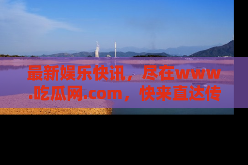 最新娱乐快讯，尽在www.吃瓜网.com，快来直达传送门收获惊喜吧！