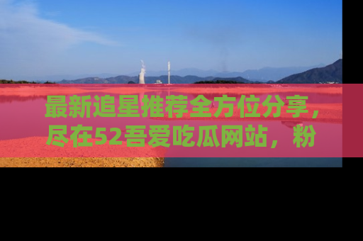 最新追星推荐全方位分享，尽在52吾爱吃瓜网站，粉丝必看
